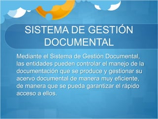 SISTEMA DE GESTIÓN
DOCUMENTAL
Mediante el Sistema de Gestión Documental,
las entidades pueden controlar el manejo de la
documentación que se produce y gestionar su
acervo documental de manera muy eficiente,
de manera que se pueda garantizar el rápido
acceso a ellos.
 