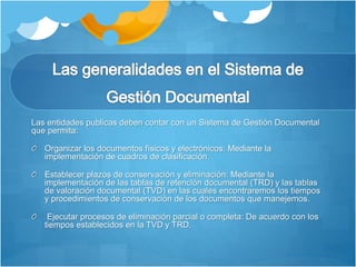 Las entidades publicas deben contar con un Sistema de Gestión Documental
que permita:
Organizar los documentos físicos y electrónicos: Mediante la
implementación de cuadros de clasificación.
Establecer plazos de conservación y eliminación: Mediante la
implementación de las tablas de retención documental (TRD) y las tablas
de valoración documental (TVD) en las cuales encontraremos los tiempos
y procedimientos de conservación de los documentos que manejemos.
Ejecutar procesos de eliminación parcial o completa: De acuerdo con los
tiempos establecidos en la TVD y TRD.
 