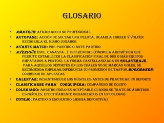 gLosario
• amateur: aficionado o no profesionaL
• autopase: acción de soLtar una peLota, dejarLa correr y voLver
recogerLa eL mismo jugador
• avante match: pre partido o ante partido
• averigüe (goL, canasta...): diferenciaL (fórmuLa aritmética que
permite estabLecer La cLasificación finaL de dos o más equipos
empatados a puntos). La forma casteLLanizada es goLaveraje.
para aqueLLos deportes en Los cuaLes no se marcan goLes, se
recomienda empLear diferencia (o promedio) de tantos.bookmaker:
corredor de apuestas
• caLentar: desentumecer Los múscuLos antes de practicar un deporte
• cLasificarse para[ coequipera: compañero de equipo
• coLegiado: árbitro (sóLo es aceptabLe cuando se trate de árbitros
españoLes, efectivamente organizados en un coLegio)
• cotejo: partido o encuentro (jerga deportiva)
 