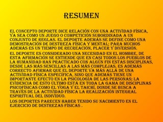 resumen
el concepto deporte dice relación con una actividad física,
ya sea como un juego o competición subordinada a un
conjunto de reglas. el deporte además se define como una
demostración de destreza física y mental; para muchos
además es un tiempo de recreación, placer y diversión.
el deporte es considerado una necesidad en el hombre, de
esta afirmación se entiende que en casi todos los pueblos de
la humanidad han practicado con algún fin estas disciplinas,
desde las más sencillas a las más complejas. es además
correcto afirmar que el deporte va más allá de una
actividad física específica, sino que además tiene un
importante efecto en la psicología de las personas; la
evidencia de esto último está en toda la gama de disciplinas
psicofísicas como el yoga y el taichí, donde se busca a
través de la actividad física la realización integral
espiritual del individuo.
los deportes parecen haber tenido su nacimiento en el
ejercicio de destrezas físicas .
 