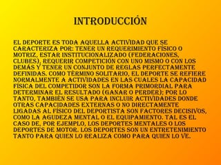 introducción
el deporte es toda aquella actividad que se
caracteriza por: tener un requerimiento físico o
motriz, estar institucionalizado (federaciones,
clubes), requerir competición con uno mismo o con los
demás y tener un conjunto de reglas perfectamente
definidas. como término solitario, el deporte se refiere
normalmente a actividades en las cuales la capacidad
física del competidor son la forma primordial para
determinar el resultado (ganar o perder); por lo
tanto, también se usa para incluir actividades donde
otras capacidades externas o no directamente
ligadas al físico del deportista son factores decisivos,
como la agudeza mental o el equipamiento. tal es el
caso de, por ejemplo, los deportes mentales o los
deportes de motor. los deportes son un entretenimiento
tanto para quien lo realiza como para quien lo ve.
 
