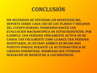 conclusión
sin necesidad de estudiar los beneficios del
deporte sobre cada uno de los tejidos y órganos
del cuerpo humano, podríamos hacer una
evaluación macroscópica de estos beneficios, por
ejemplo, una persona físicamente activa no se
cansa tan fácilmente como lo hace una persona
sedentaria, su estado anímico es mucho mas
positivo porque durante la actividad física se
liberan endorfinas, hormonas que otorgan
sensación de bienestar a los individuos.
 