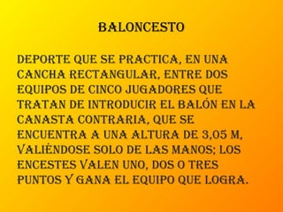 baloncesto
deporte que se practica, en una
cancha rectangular, entre dos
equipos de cinco jugadores que
tratan de introducir el balón en la
canasta contraria, que se
encuentra a una altura de 3,05 m,
valiéndose solo de las manos; los
encestes valen uno, dos o tres
puntos y gana el equipo que logra.
 