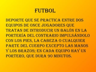 futbol
deporte que se practica entre dos
equipos de once jugadores que
tratan de introducir un balón en la
portería del contrario impulsándolo
con los pies, la cabeza o cualquier
parte del cuerpo excepto las manos
y los brazos; en cada equipo hay un
portero, que dura 90 minutos.
 