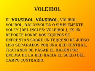 voleibol
el voleibol, vóleibol, vólibol,
volibol, balonvolea o simplemente
vóley (del inglés: voleibol), es un
deporte donde dos equipos se
enfrentan sobre un terreno de juego
liso separados por una red central,
tratando de pasar el balón por
encima de la red hacia el suelo del
campo contrario.
 