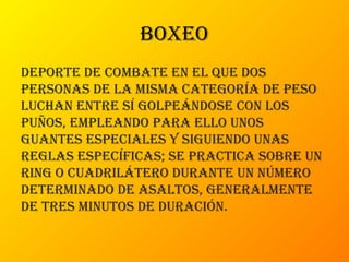 boxeo
Deporte De combate en el que Dos
personas De la misma categoría De peso
luchan entre sí golpeánDose con los
puños, empleanDo para ello unos
guantes especiales y siguienDo unas
reglas específicas; se practica sobre un
ring o cuaDrilátero Durante un número
DeterminaDo De asaltos, generalmente
De tres minutos De Duración.
 