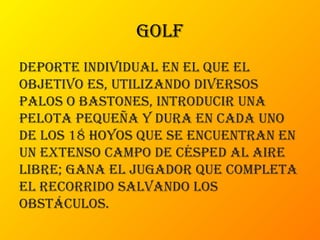 golf
Deporte inDiviDual en el que el
objetivo es, utilizanDo Diversos
palos o bastones, introDucir una
pelota pequeña y Dura en caDa uno
De los 18 hoyos que se encuentran en
un extenso campo De céspeD al aire
libre; gana el jugaDor que completa
el recorriDo salvanDo los
obstáculos.
 