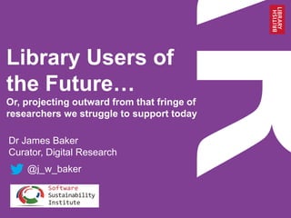 Library Users of
the Future…
Or, projecting outward from that fringe of
researchers we struggle to support today
Dr James Baker
Curator, Digital Research
@j_w_baker
 
