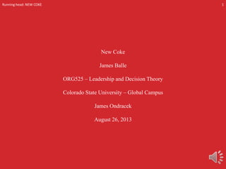 Running head: NEW COKE

1

New Coke
James Balle
ORG525 – Leadership and Decision Theory
Colorado State University – Global Campus

James Ondracek
August 26, 2013

 
