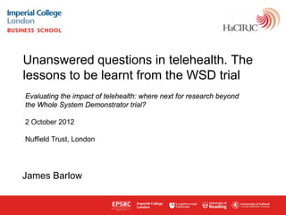 Unanswered questions in telehealth. The
lessons to be learnt from the WSD trial
Evaluating the impact of telehealth: where next for research beyond
the Whole System Demonstrator trial?

2 October 2012

Nuffield Trust, London




James Barlow


www.haciric.org
 