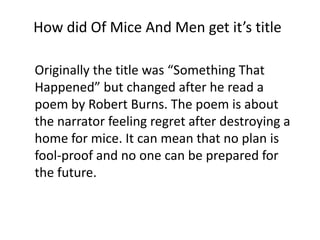 How did Of Mice And Men get it’s title
Originally the title was “Something That
Happened” but changed after he read a
poem by Robert Burns. The poem is about
the narrator feeling regret after destroying a
home for mice. It can mean that no plan is
fool-proof and no one can be prepared for
the future.

 