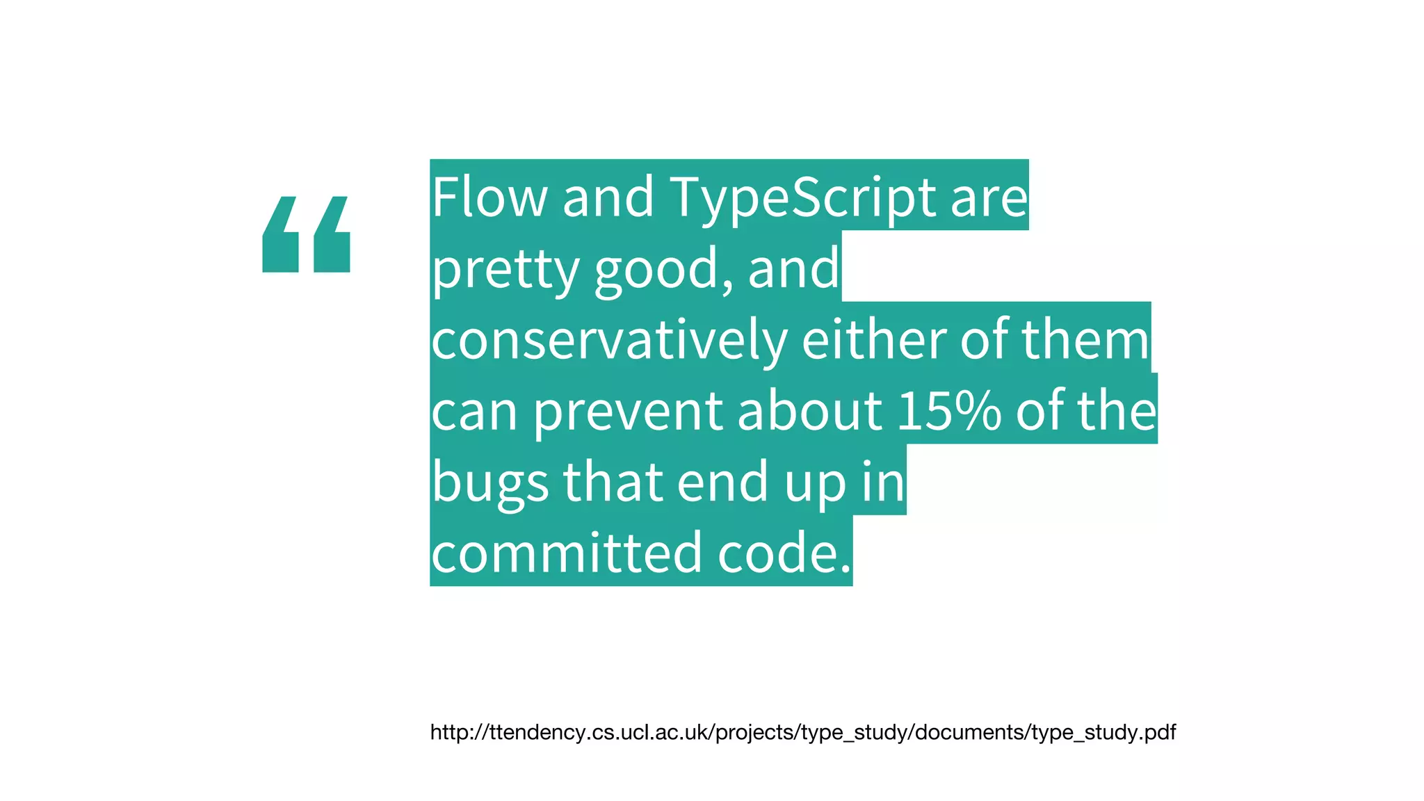 “
Flow and TypeScript are
pretty good, and
conservatively either of them
can prevent about 15% of the
bugs that end up in
committed code.
http://ttendency.cs.ucl.ac.uk/projects/type_study/documents/type_study.pdf
 