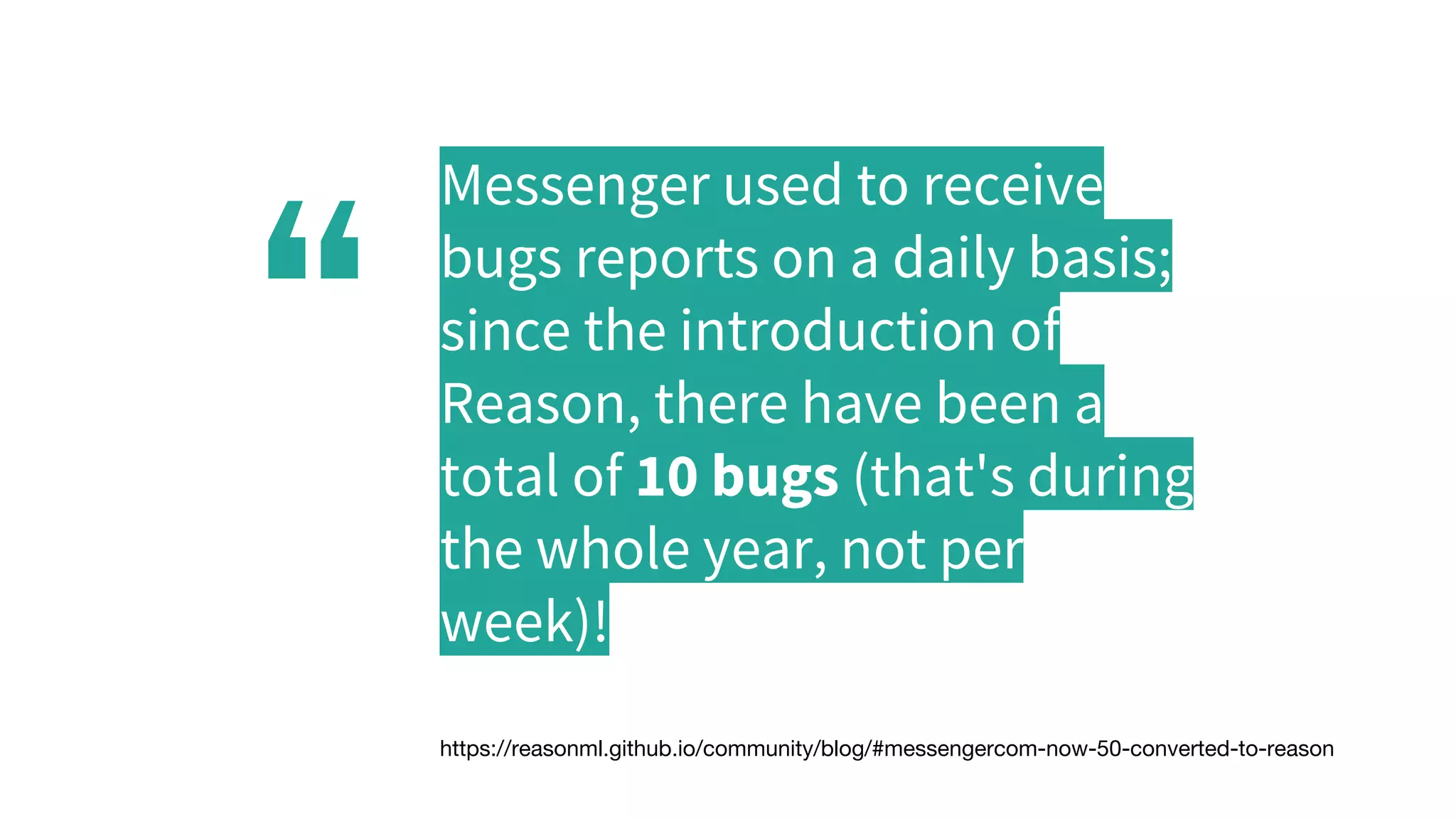 “
Messenger used to receive
bugs reports on a daily basis;
since the introduction of
Reason, there have been a
total of 10 bugs (that's during
the whole year, not per
week)!
https://reasonml.github.io/community/blog/#messengercom-now-50-converted-to-reason
 