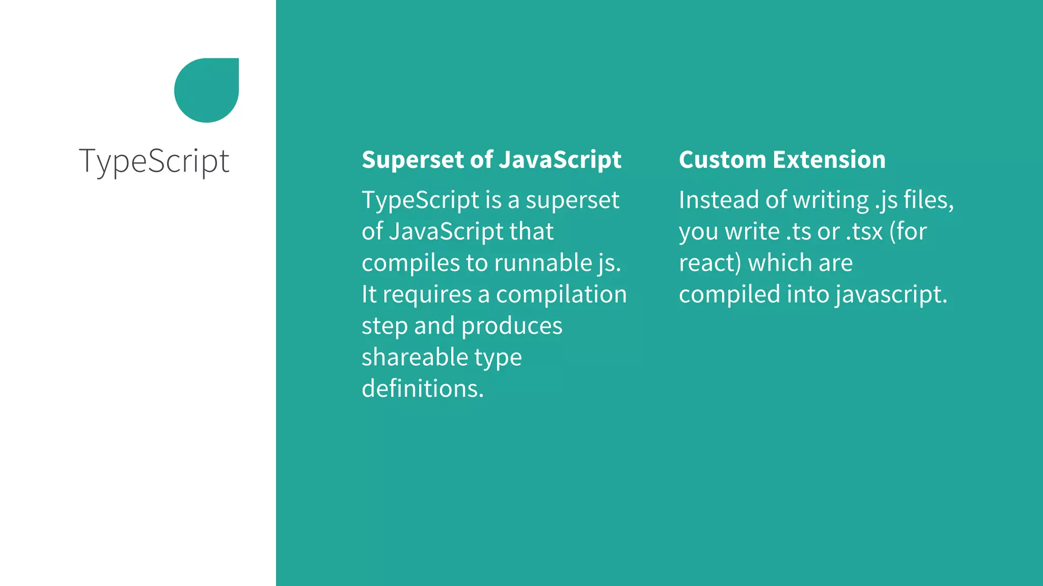 TypeScript Superset of JavaScript
TypeScript is a superset
of JavaScript that
compiles to runnable js.
It requires a compilation
step and produces
shareable type
definitions.
Custom Extension
Instead of writing .js files,
you write .ts or .tsx (for
react) which are
compiled into javascript.
 