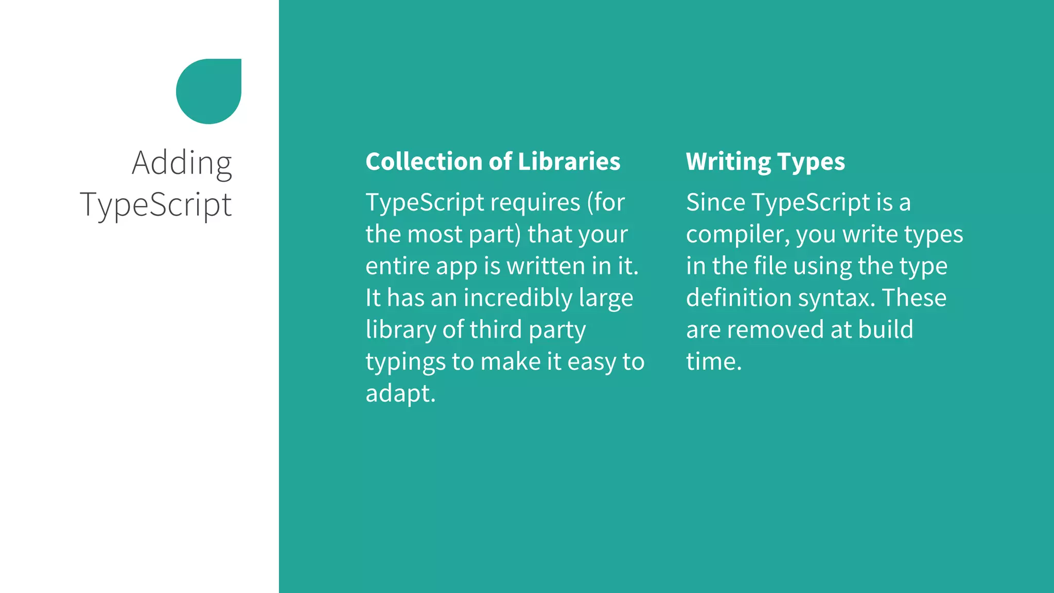 Adding
TypeScript
Collection of Libraries
TypeScript requires (for
the most part) that your
entire app is written in it.
It has an incredibly large
library of third party
typings to make it easy to
adapt.
Writing Types
Since TypeScript is a
compiler, you write types
in the file using the type
definition syntax. These
are removed at build
time.
 