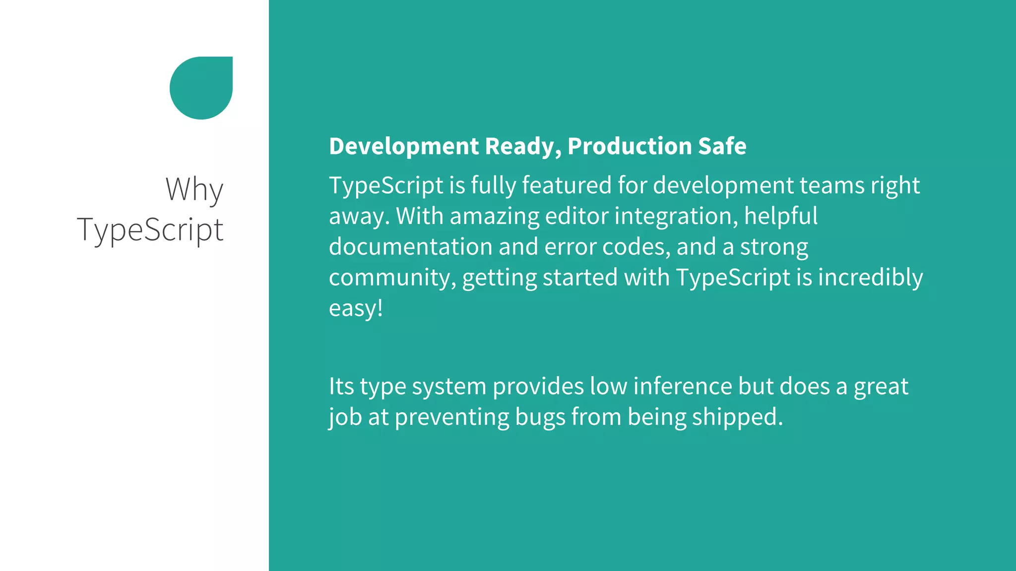 Why
TypeScript
Development Ready, Production Safe
TypeScript is fully featured for development teams right
away. With amazing editor integration, helpful
documentation and error codes, and a strong
community, getting started with TypeScript is incredibly
easy!
Its type system provides low inference but does a great
job at preventing bugs from being shipped.
 