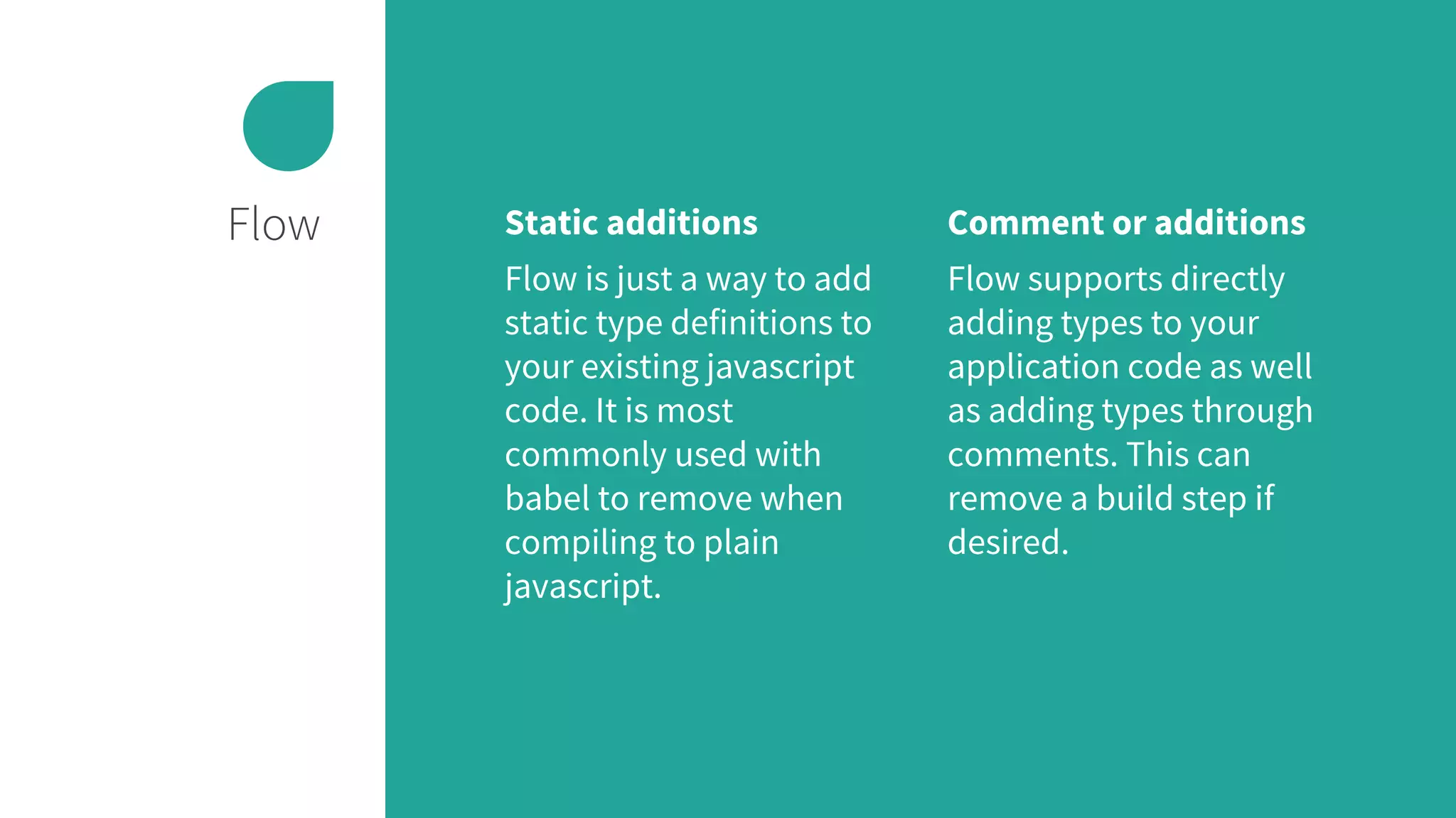 Flow Static additions
Flow is just a way to add
static type definitions to
your existing javascript
code. It is most
commonly used with
babel to remove when
compiling to plain
javascript.
Comment or additions
Flow supports directly
adding types to your
application code as well
as adding types through
comments. This can
remove a build step if
desired.
 