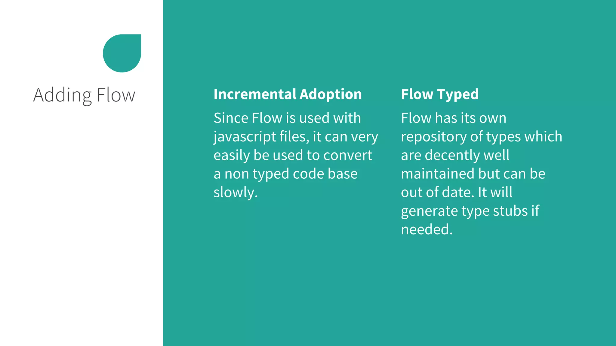 Adding Flow Incremental Adoption
Since Flow is used with
javascript files, it can very
easily be used to convert
a non typed code base
slowly.
Flow Typed
Flow has its own
repository of types which
are decently well
maintained but can be
out of date. It will
generate type stubs if
needed.
 