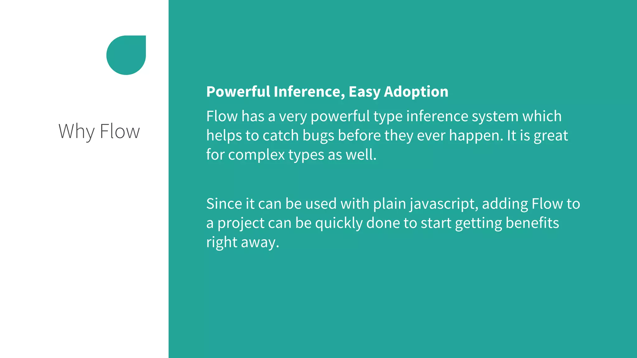 Why Flow
Powerful Inference, Easy Adoption
Flow has a very powerful type inference system which
helps to catch bugs before they ever happen. It is great
for complex types as well.
Since it can be used with plain javascript, adding Flow to
a project can be quickly done to start getting benefits
right away.
 