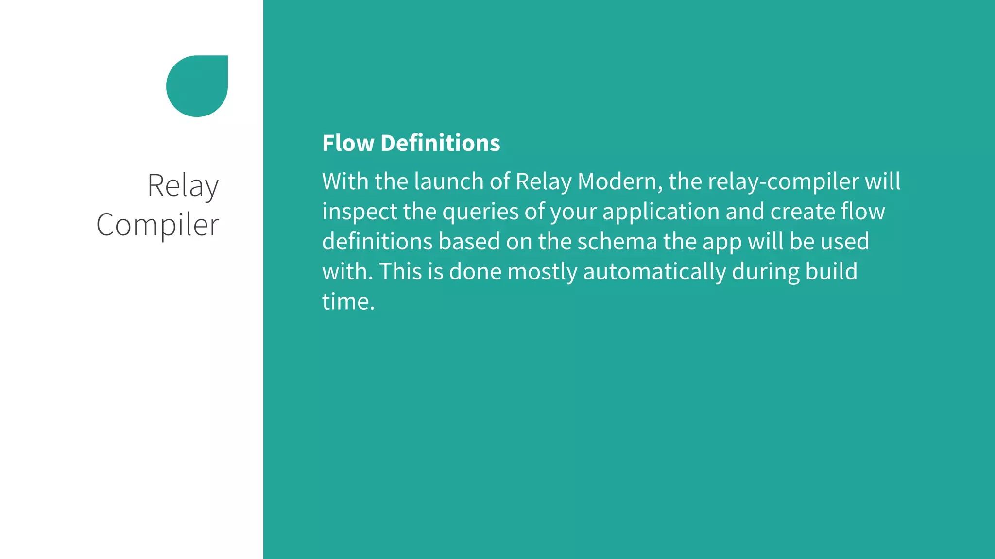 Relay
Compiler
Flow Definitions
With the launch of Relay Modern, the relay-compiler will
inspect the queries of your application and create flow
definitions based on the schema the app will be used
with. This is done mostly automatically during build
time.
 