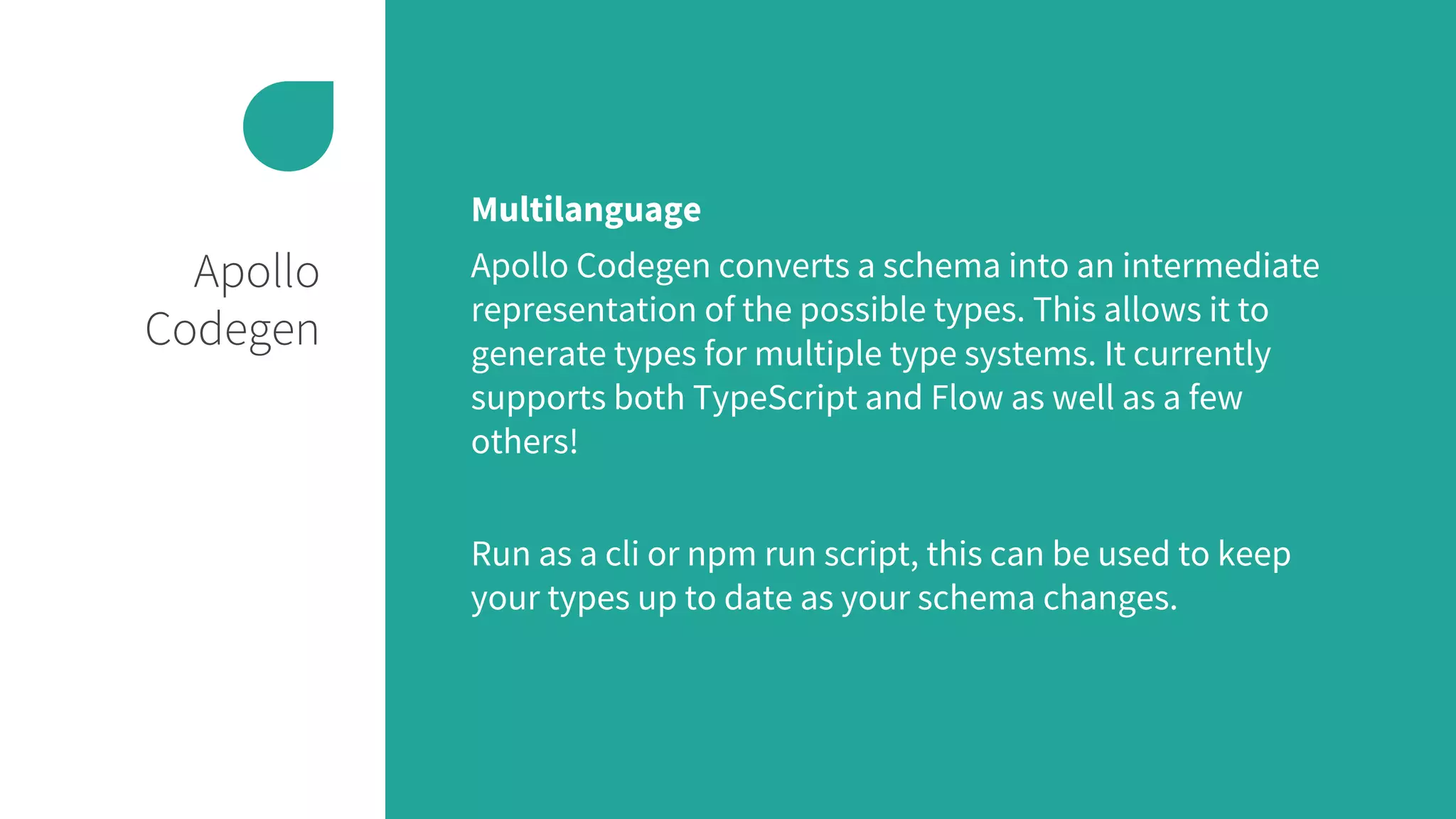 Apollo
Codegen
Multilanguage
Apollo Codegen converts a schema into an intermediate
representation of the possible types. This allows it to
generate types for multiple type systems. It currently
supports both TypeScript and Flow as well as a few
others!
Run as a cli or npm run script, this can be used to keep
your types up to date as your schema changes.
 