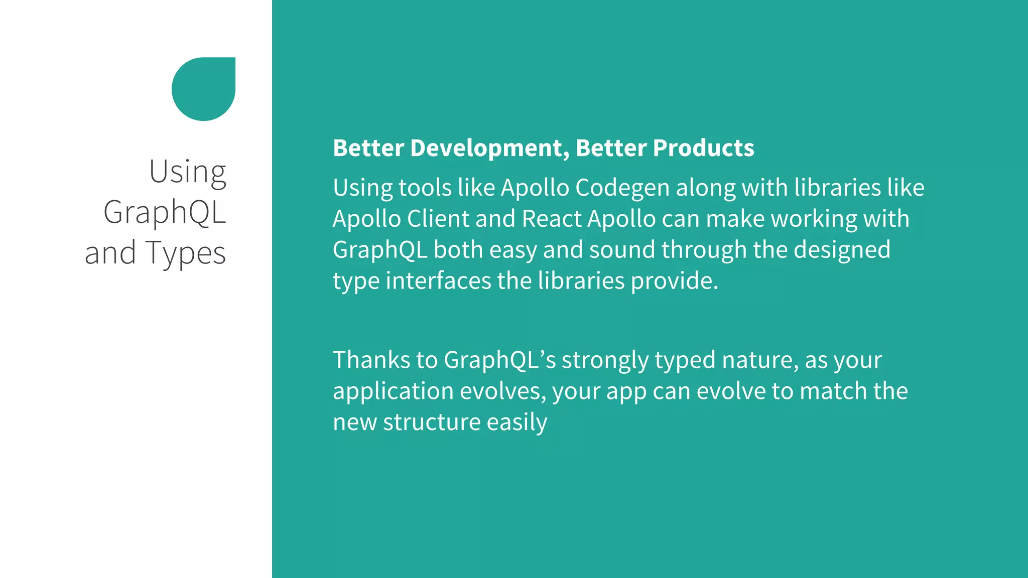 Using
GraphQL
and Types
Better Development, Better Products
Using tools like Apollo Codegen along with libraries like
Apollo Client and React Apollo can make working with
GraphQL both easy and sound through the designed
type interfaces the libraries provide.
Thanks to GraphQL’s strongly typed nature, as your
application evolves, your app can evolve to match the
new structure easily
 