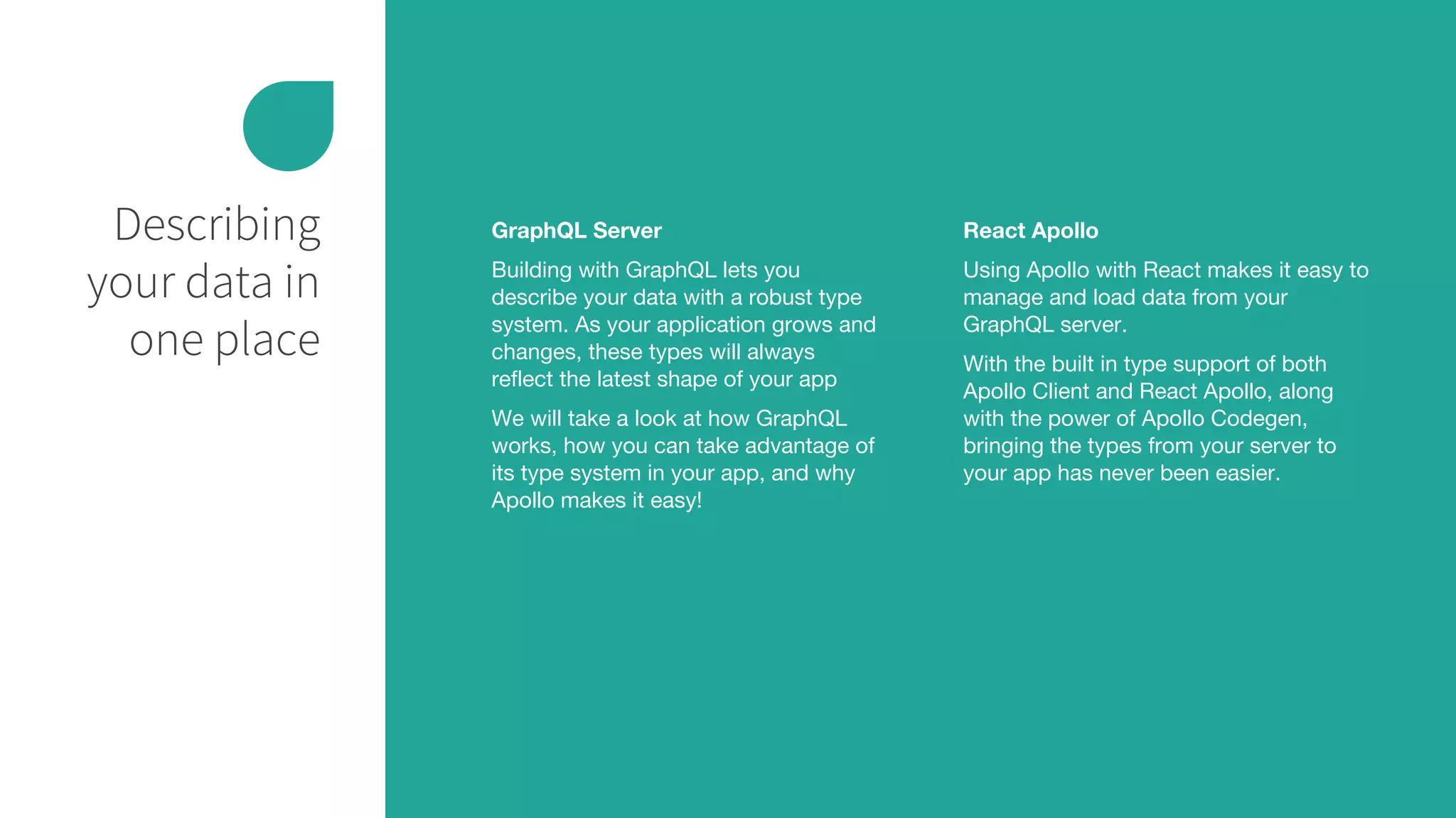 Describing
your data in
one place
GraphQL Server
Building with GraphQL lets you
describe your data with a robust type
system. As your application grows and
changes, these types will always
reflect the latest shape of your app
We will take a look at how GraphQL
works, how you can take advantage of
its type system in your app, and why
Apollo makes it easy!
React Apollo
Using Apollo with React makes it easy to
manage and load data from your
GraphQL server.
With the built in type support of both
Apollo Client and React Apollo, along
with the power of Apollo Codegen,
bringing the types from your server to
your app has never been easier.
 