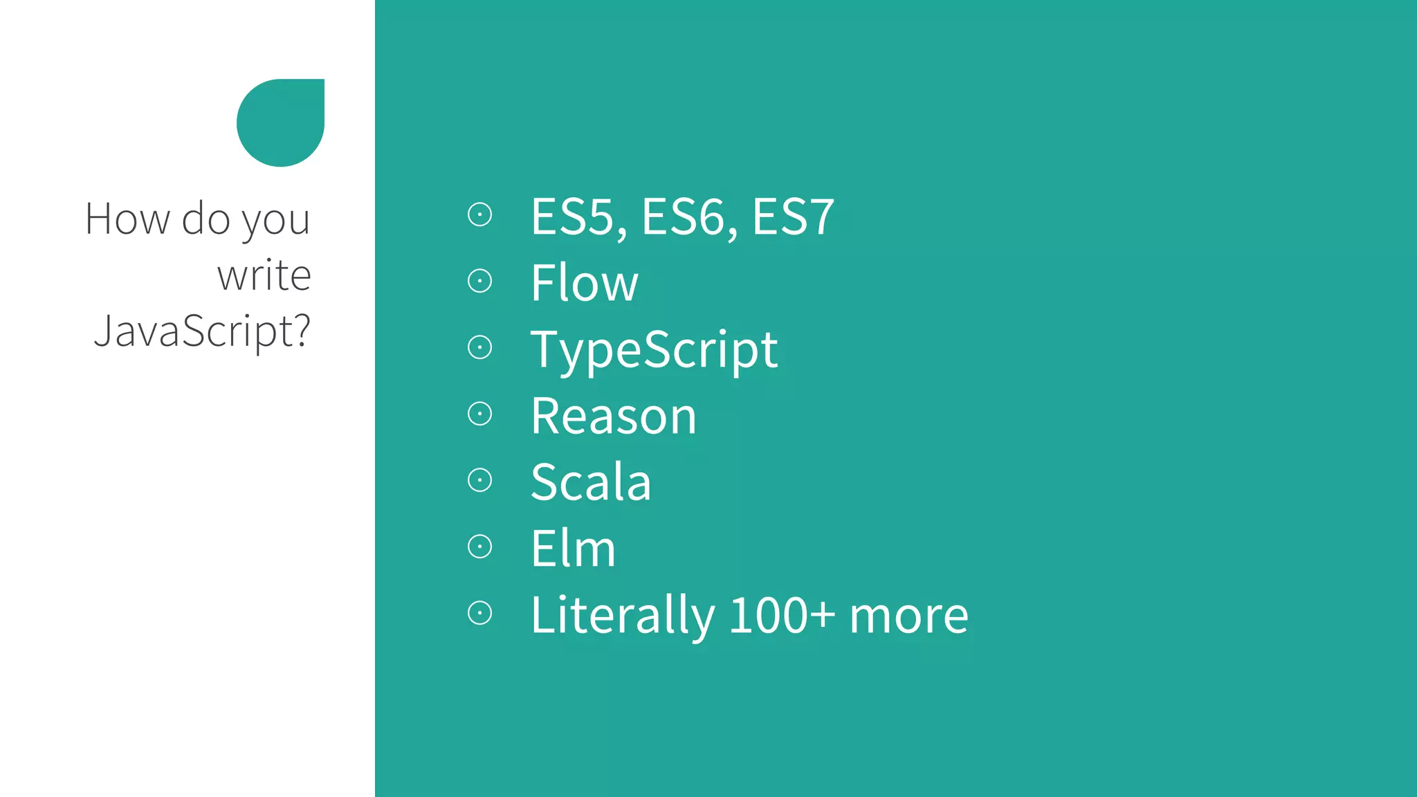 How do you
write
JavaScript?
⊙ ES5, ES6, ES7
⊙ Flow
⊙ TypeScript
⊙ Reason
⊙ Scala
⊙ Elm
⊙ Literally 100+ more
 