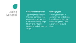 Adding
TypeScript
Collection of Libraries
TypeScript requires (for
the most part) that your
entire app is written in it.
It has an incredibly large
library of third party
typings to make it easy to
adapt.
Writing Types
Since TypeScript is a
compiler, you write types
in the file using the type
definition syntax. These
are removed at build
time.
 