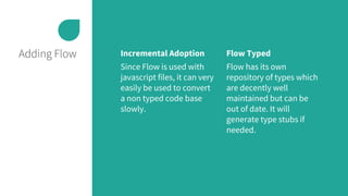 Adding Flow Incremental Adoption
Since Flow is used with
javascript files, it can very
easily be used to convert
a non typed code base
slowly.
Flow Typed
Flow has its own
repository of types which
are decently well
maintained but can be
out of date. It will
generate type stubs if
needed.
 
