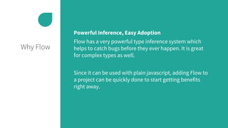 Why Flow
Powerful Inference, Easy Adoption
Flow has a very powerful type inference system which
helps to catch bugs before they ever happen. It is great
for complex types as well.
Since it can be used with plain javascript, adding Flow to
a project can be quickly done to start getting benefits
right away.
 