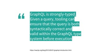 “
GraphQL is strongly-typed.
Given a query, tooling can
ensure that the query is both
syntactically correct and
valid within the GraphQL type
system before execution
https://reactjs.org/blog/2015/05/01/graphql-introduction.html
 