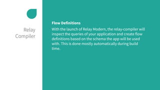 Relay
Compiler
Flow Definitions
With the launch of Relay Modern, the relay-compiler will
inspect the queries of your application and create flow
definitions based on the schema the app will be used
with. This is done mostly automatically during build
time.
 