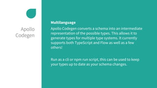 Apollo
Codegen
Multilanguage
Apollo Codegen converts a schema into an intermediate
representation of the possible types. This allows it to
generate types for multiple type systems. It currently
supports both TypeScript and Flow as well as a few
others!
Run as a cli or npm run script, this can be used to keep
your types up to date as your schema changes.
 