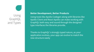 Using
GraphQL
and Types
Better Development, Better Products
Using tools like Apollo Codegen along with libraries like
Apollo Client and React Apollo can make working with
GraphQL both easy and sound through the designed
type interfaces the libraries provide.
Thanks to GraphQL’s strongly typed nature, as your
application evolves, your app can evolve to match the
new structure easily
 