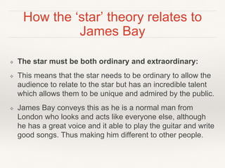 How the ‘star’ theory relates to
James Bay
❖ The star must be both ordinary and extraordinary:
❖ This means that the star needs to be ordinary to allow the
audience to relate to the star but has an incredible talent
which allows them to be unique and admired by the public.
❖ James Bay conveys this as he is a normal man from
London who looks and acts like everyone else, although
he has a great voice and it able to play the guitar and write
good songs. Thus making him different to other people.
 