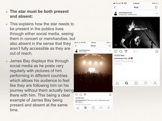 ❖ The star must be both present
and absent:
❖ This explains how the star needs to
be present in the publics lives
through either social media, seeing
them in concert or merchandise, but
also absent in the sense that they
aren’t fully accessible as they are
out of reach.
❖ James Bay displays this through
social media as he posts very
regularly with pictures of him
performing in different countries
which allows his audience to feel
like they are following him on his
journey without them actually being
there with him. This being a clear
example of James Bay being
present and absent at the same
time.
 