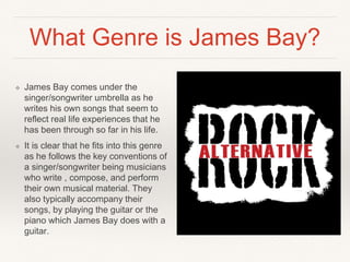 What Genre is James Bay?
❖ James Bay comes under the
singer/songwriter umbrella as he
writes his own songs that seem to
reflect real life experiences that he
has been through so far in his life.
❖ It is clear that he fits into this genre
as he follows the key conventions of
a singer/songwriter being musicians
who write , compose, and perform
their own musical material. They
also typically accompany their
songs, by playing the guitar or the
piano which James Bay does with a
guitar.
 