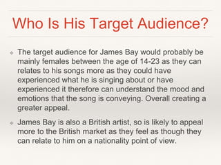Who Is His Target Audience?
❖ The target audience for James Bay would probably be
mainly females between the age of 14-23 as they can
relates to his songs more as they could have
experienced what he is singing about or have
experienced it therefore can understand the mood and
emotions that the song is conveying. Overall creating a
greater appeal.
❖ James Bay is also a British artist, so is likely to appeal
more to the British market as they feel as though they
can relate to him on a nationality point of view.
 