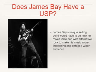 Does James Bay Have a
USP?
❖ James Bay’s unique selling
point would have to be how he
mixes indie pop with alternative
rock to make his music more
interesting and attract a wider
audience.
 