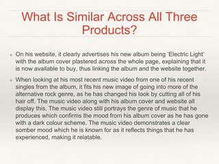 What Is Similar Across All Three
Products?
❖ On his website, it clearly advertises his new album being ‘Electric Light’
with the album cover plastered across the whole page, explaining that it
is now available to buy, thus linking the album and the website together.
❖ When looking at his most recent music video from one of his recent
singles from the album, it fits his new image of going into more of the
alternative rock genre, as he has changed his look by cutting all of his
hair off. The music video along with his album cover and website all
display this. The music video still portrays the genre of music that he
produces which confirms the mood from his album cover as he has gone
with a dark colour scheme. The music video demonstrates a clear
somber mood which he is known for as it reflects things that he has
experienced, making it relatable.
 