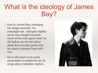 What is the ideology of James
Bay?
❖ Due to James Bay changing
his image recently, his
message has changed slightly
as he now targets towards
more of the rock genre than he
did before as he has taken
away the acoustic guitar that
he used to always have with
him.
❖ He is still seen to be quite
accessible to audiences as he
sings about relatable matters.
 