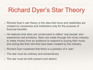 Richard Dyer’s Star Theory
❖ Richard Dyer’s star theory is the idea that icons and celebrities are
created by companies and institutions only for the purpose of
financial benefits.
❖ He believes that stars are constructed to reflect ‘real people’ who
experience real emotions. Stars are made through the music industry
to make money from an audience to respond to buying their music
and acting like their idol that have been created by the industry.
❖ Richard Dyer explained that there is a paradox of a ‘star’:
❖ The star must be ordinary and extraordinary
❖ The star must be both present and absent
 