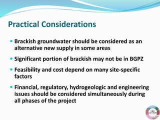 Practical Considerations
 Brackish groundwater should be considered as an
alternative new supply in some areas
 Significant portion of brackish may not be in BGPZ
 Feasibility and cost depend on many site-specific
factors
 Financial, regulatory, hydrogeologic and engineering
issues should be considered simultaneously during
all phases of the project
 