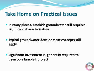 Take Home on Practical Issues
 In many places, brackish groundwater still requires
significant characterization
 Typical groundwater development concepts still
apply
 Significant investment is generally required to
develop a brackish project
 
