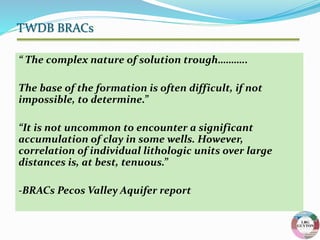 “ The complex nature of solution trough………..
The base of the formation is often difficult, if not
impossible, to determine.”
“It is not uncommon to encounter a significant
accumulation of clay in some wells. However,
correlation of individual lithologic units over large
distances is, at best, tenuous.”
-BRACs Pecos Valley Aquifer report
TWDB BRACs
 