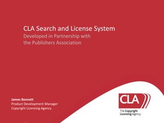 CLA Search and License System
Developed in Partnership with
the Publishers Association

James Bennett
Product Development Manager
Copyright Licensing Agency

 