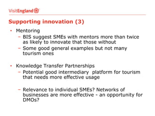 Supporting innovation (3)
• Mentoring
− BIS suggest SMEs with mentors more than twice
as likely to innovate that those without
− Some good general examples but not many
tourism ones
• Knowledge Transfer Partnerships
− Potential good intermediary platform for tourism
that needs more effective usage
− Relevance to individual SMEs? Networks of
businesses are more effective - an opportunity for
DMOs?

 