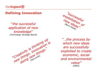 Defining Innovation
“the successful
application of new
knowledge”
(Technology Strategy Board)

“…the process by
which new ideas
are successfully
exploited to create
economic, social
and environmental
value”
(DBIS)

 