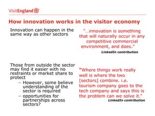 How innovation works in the visitor economy
Innovation can happen in the
same way as other sectors

“…innovation is something
that will naturally occur in any
competitive commercial
environment, and does.”
LinkedIn contribution

Those from outside the sector
may find it easier with no
restraints or market share to
protect
− However, some believe
understanding of the
sector is required
− opportunities for
partnerships across
sectors?

“Where things work really
well is where the two
[sectors] combine. i.e.
tourism company goes to the
tech company and says this is
the problem can we solve it.”

LinkedIn contribution

 